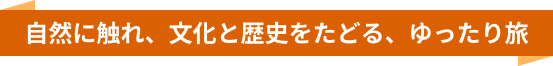 自然に触れ、文化と歴史をたどる、ゆったり旅