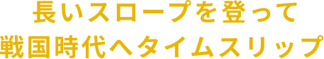 長いスロープを登って 戦国時代へタイムスリップ